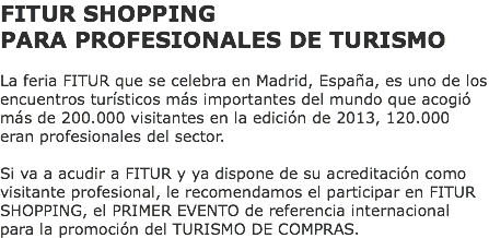 FITUR SHOPPING PARA PROFESIONALES DE TURISMO La feria FITUR que se celebra en Madrid, España, es uno de los encuentros turísticos más importantes del mundo que acogió más de 200.000 visitantes en la edición de 2013, 120.000 eran profesionales del sector. Si va a acudir a FITUR y ya dispone de su acreditación como visitante profesional, le recomendamos el participar en FITUR SHOPPING, el PRIMER EVENTO de referencia internacional para la promoción del TURISMO DE COMPRAS.
